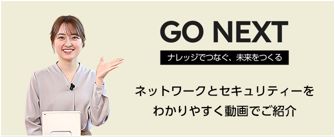 GO NEXT ナレッジでつなぐ、未来をつくる ネットワークとセキュリティーをわかりやすく動画でご紹介