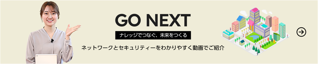GO NEXT ナレッジでつなぐ、未来をつくる ネットワークとセキュリティーをわかりやすく動画でご紹介