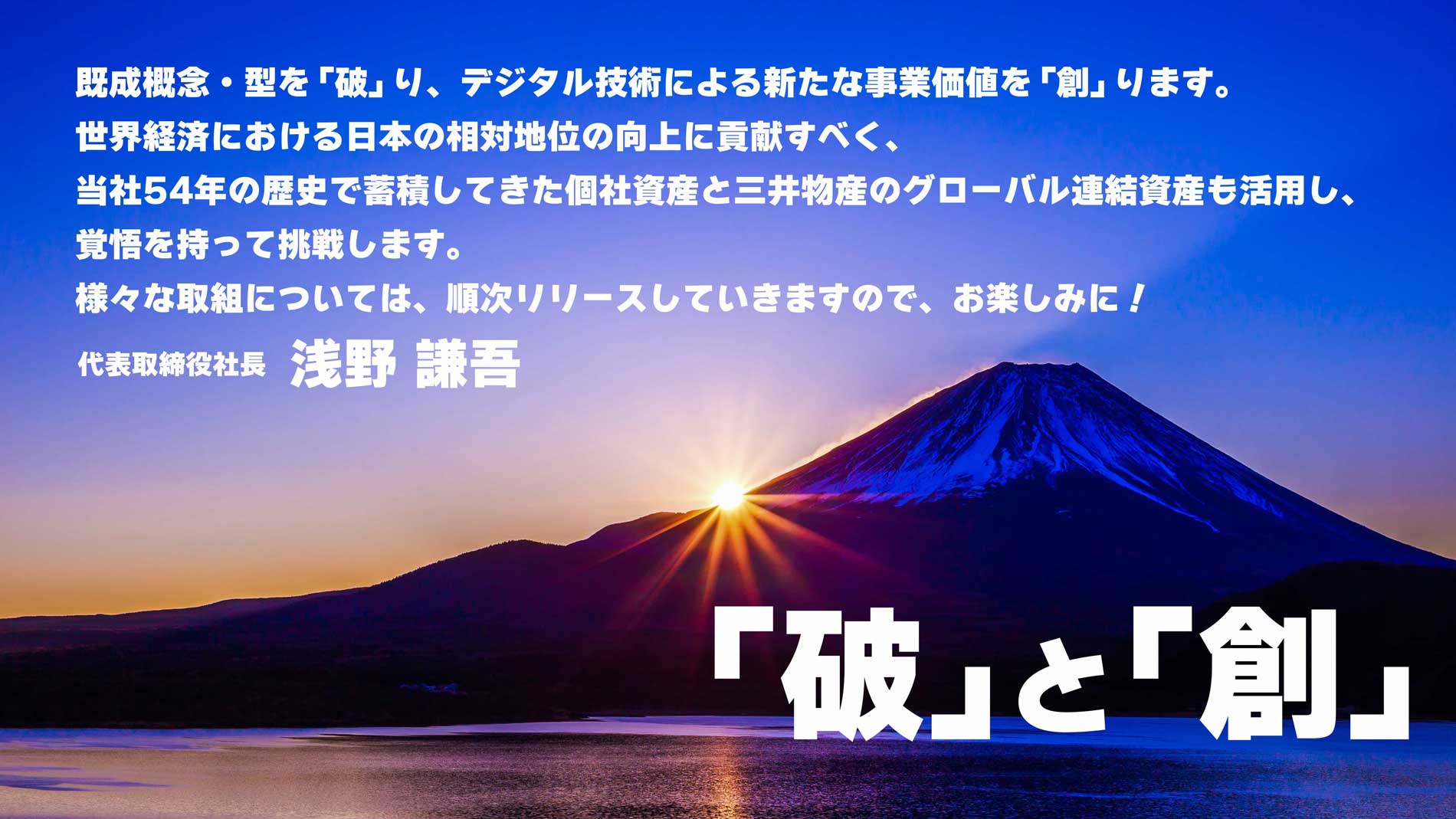 「破」と「創」　既成概念・型を「破」り、デジタル技術による新たな事業価値を「創」ります。世界経済における日本の相対地位の向上に貢献すべく、当社54年の歴史で蓄積してきた個社資産と三井物産のグローバル連結資産も活用し、覚悟を持って挑戦します。様々な取組については、順次リリースしていきますので、お楽しみに！　代表取締役社長　浅野謙吾