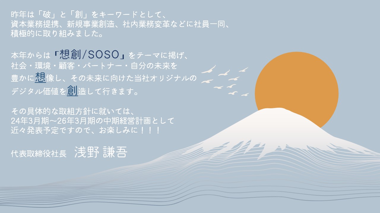 昨年は「破」と「創」をキーワードとして、資本業務提携、新規事業創造、社内業務変革などに社員一同、積極的に取り組みました。本年からは「想創/SOSO」をテーマに掲げ、社会・環境・顧客・パートナー・自分の未来を豊かに想像し、その未来に向けた当社オリジナルのデジタル価値を創造して行きます。その具体的な取組方針に就いては、24年3月期～26年3月期の中間経営計画として近々発表予定ですので、お楽しみに！！！　代表取締役社長　浅野謙吾